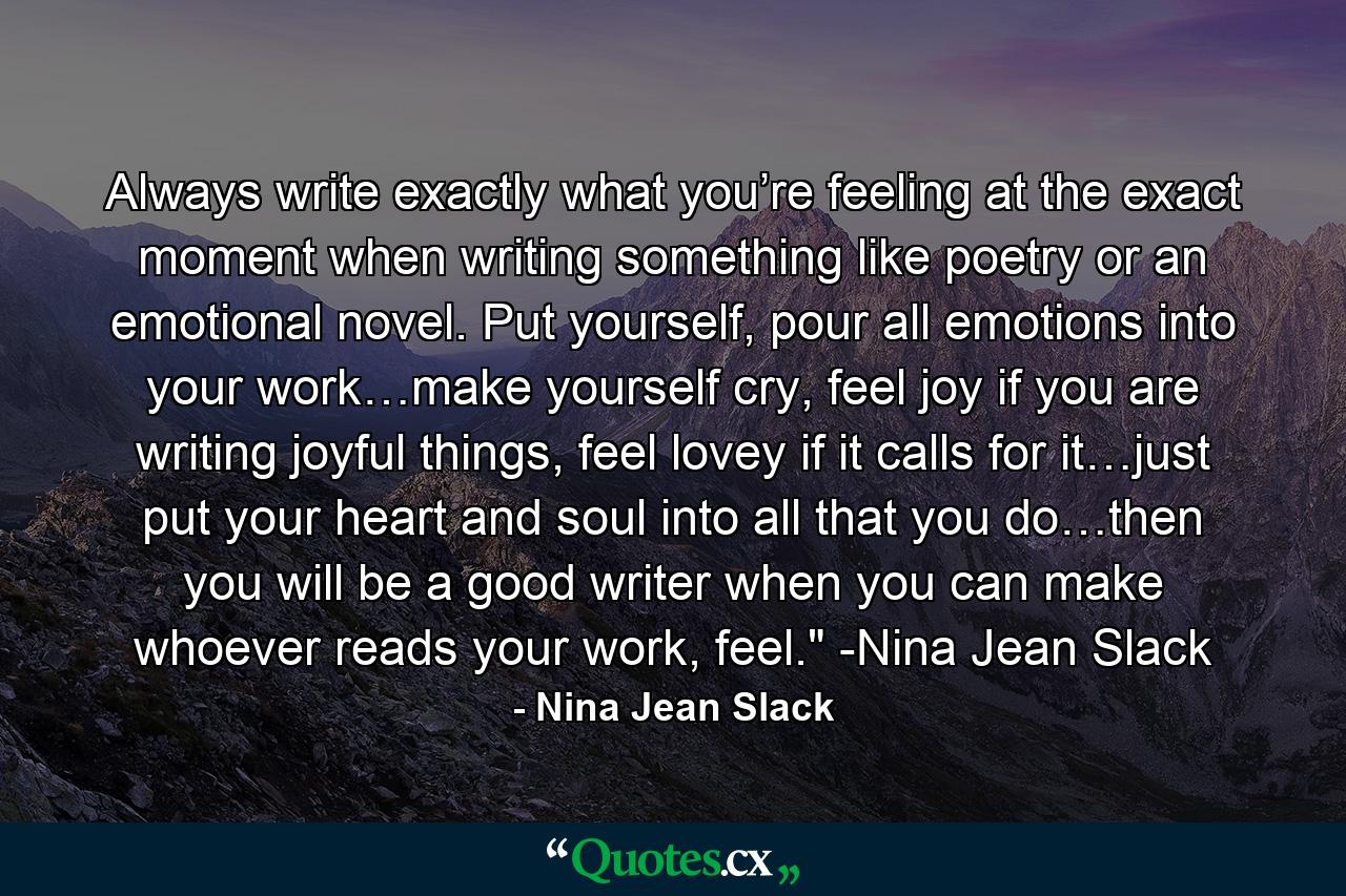 Always write exactly what you’re feeling at the exact moment when writing something like poetry or an emotional novel. Put yourself, pour all emotions into your work…make yourself cry, feel joy if you are writing joyful things, feel lovey if it calls for it…just put your heart and soul into all that you do…then you will be a good writer when you can make whoever reads your work, feel.