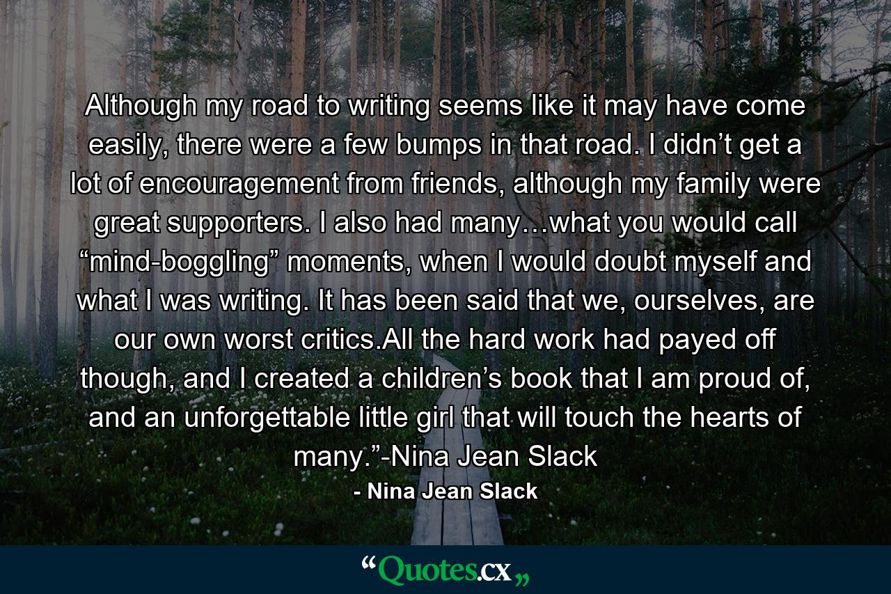 Although my road to writing seems like it may have come easily, there were a few bumps in that road. I didn’t get a lot of encouragement from friends, although my family were great supporters. I also had many…what you would call “mind-boggling” moments, when I would doubt myself and what I was writing. It has been said that we, ourselves, are our own worst critics.All the hard work had payed off though, and I created a children’s book that I am proud of, and an unforgettable little girl that will touch the hearts of many.”-Nina Jean Slack - Quote by Nina Jean Slack