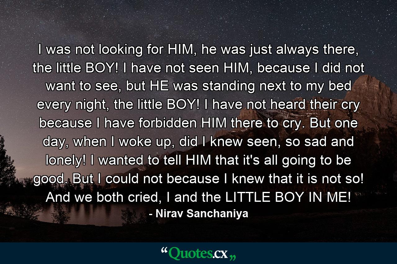 I was not looking for HIM, he was just always there, the little BOY! I have not seen HIM, because I did not want to see, but HE was standing next to my bed every night, the little BOY! I have not heard their cry because I have forbidden HIM there to cry. But one day, when I woke up, did I knew seen, so sad and lonely! I wanted to tell HIM that it's all going to be good. But I could not because I knew that it is not so! And we both cried, I and the LITTLE BOY IN ME! - Quote by Nirav Sanchaniya