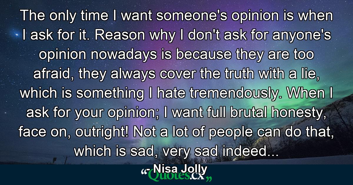 The only time I want someone's opinion is when I ask for it. Reason why I don't ask for anyone's opinion nowadays is because they are too afraid, they always cover the truth with a lie, which is something I hate tremendously. When I ask for your opinion; I want full brutal honesty, face on, outright! Not a lot of people can do that, which is sad, very sad indeed... - Quote by Nisa Jolly