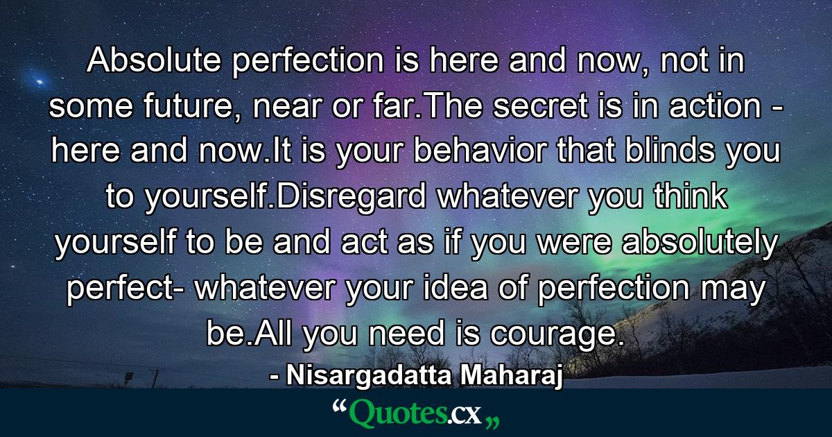 Absolute perfection is here and now, not in some future, near or far.The secret is in action - here and now.It is your behavior that blinds you to yourself.Disregard whatever you think yourself to be and act as if you were absolutely perfect- whatever your idea of perfection may be.All you need is courage. - Quote by Nisargadatta Maharaj