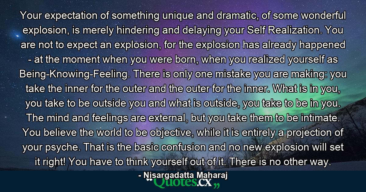 Your expectation of something unique and dramatic, of some wonderful explosion, is merely hindering and delaying your Self Realization. You are not to expect an explosion, for the explosion has already happened - at the moment when you were born, when you realized yourself as Being-Knowing-Feeling. There is only one mistake you are making: you take the inner for the outer and the outer for the inner. What is in you, you take to be outside you and what is outside, you take to be in you. The mind and feelings are external, but you take them to be intimate. You believe the world to be objective, while it is entirely a projection of your psyche. That is the basic confusion and no new explosion will set it right! You have to think yourself out of it. There is no other way. - Quote by Nisargadatta Maharaj