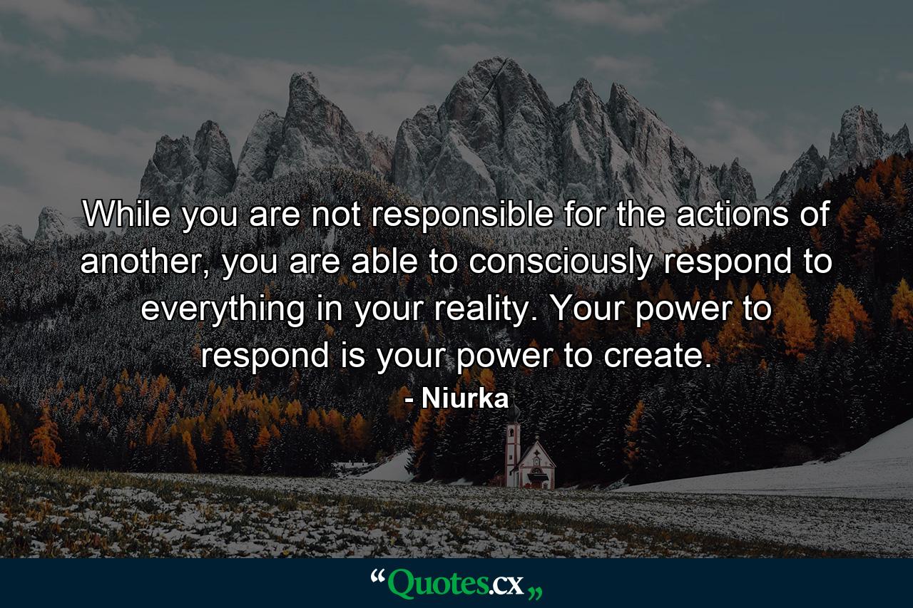 While you are not responsible for the actions of another, you are able to consciously respond to everything in your reality. Your power to respond is your power to create. - Quote by Niurka