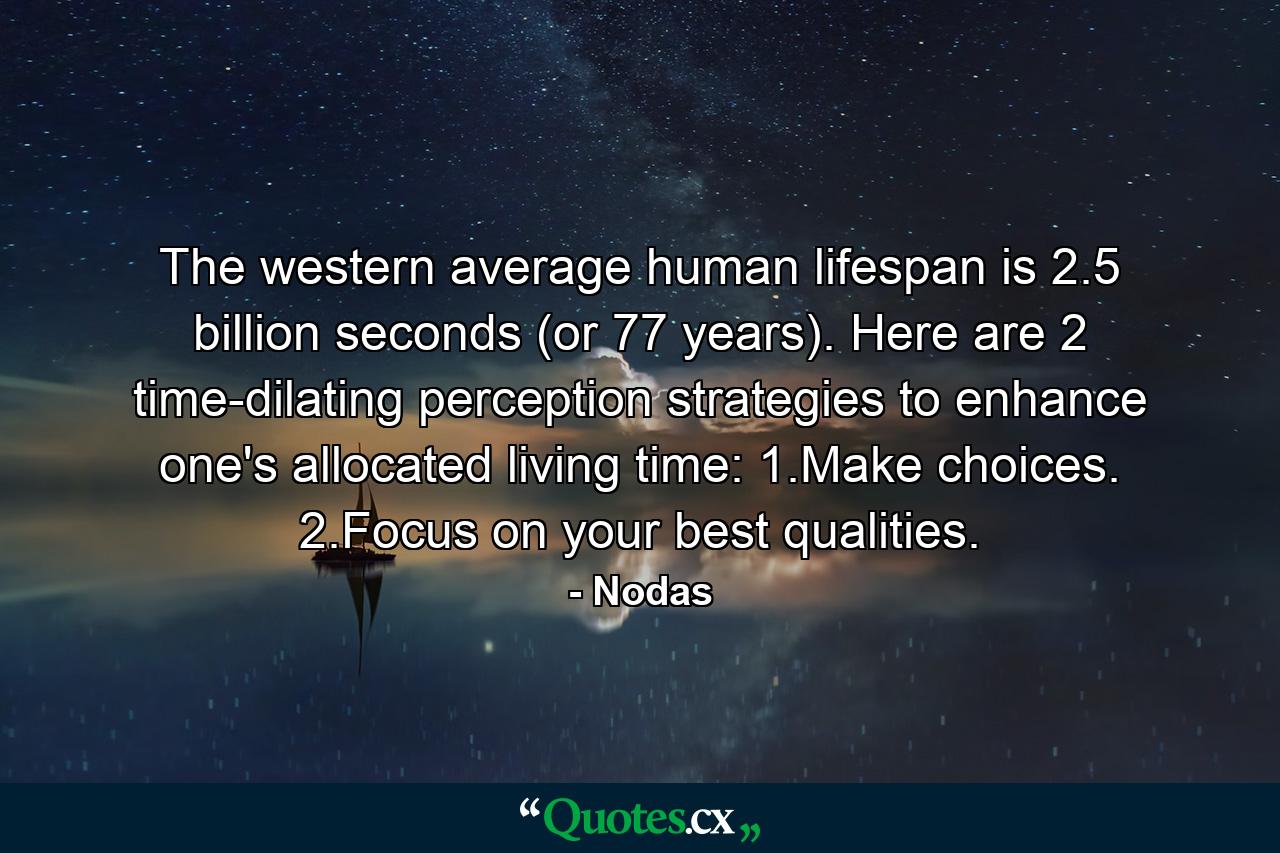 The western average human lifespan is 2.5 billion seconds (or 77 years). Here are 2 time-dilating perception strategies to enhance one's allocated living time: 1.Make choices. 2.Focus on your best qualities. - Quote by Nodas