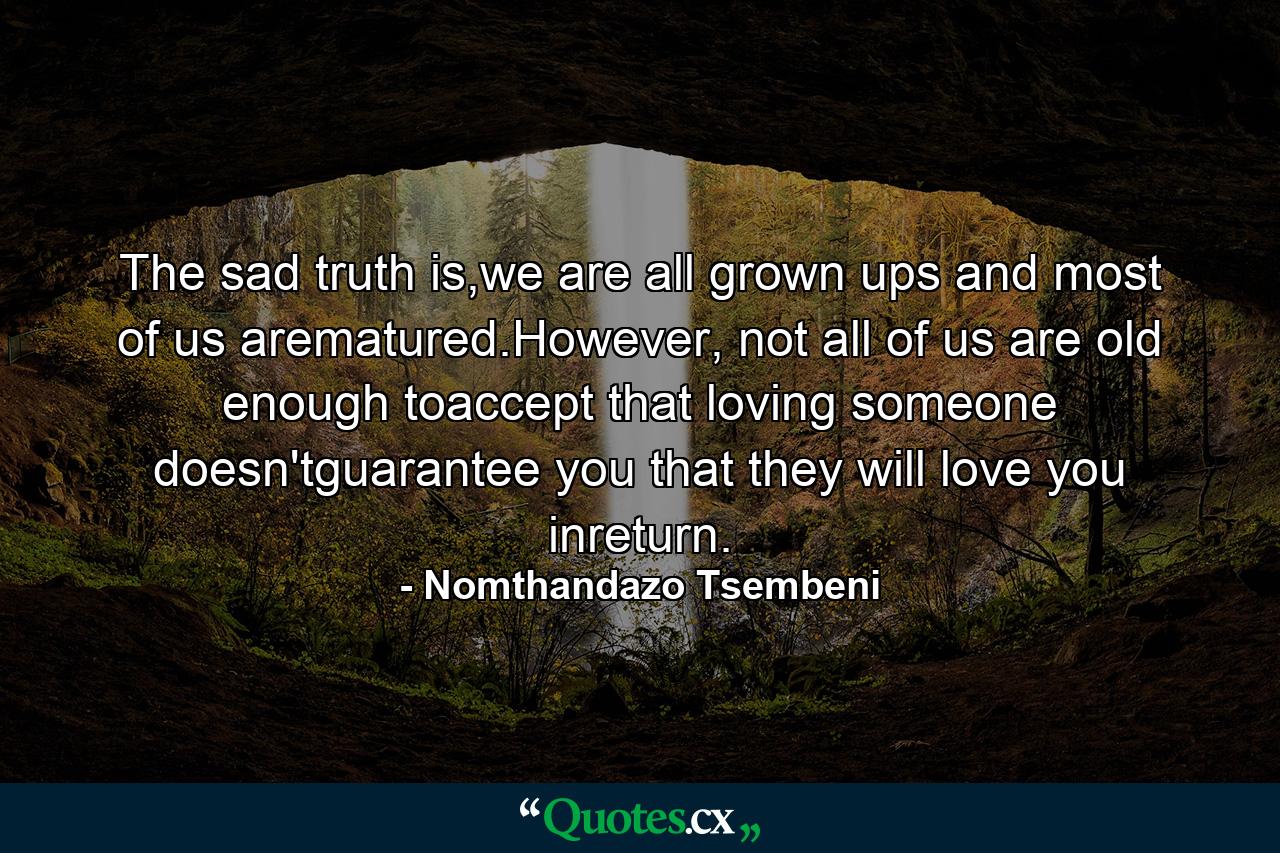 The sad truth is,we are all grown ups and most of us arematured.However, not all of us are old enough toaccept that loving someone doesn'tguarantee you that they will love you inreturn. - Quote by Nomthandazo Tsembeni