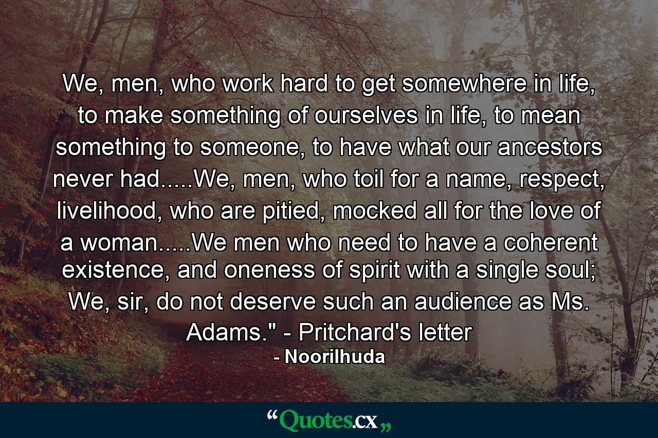 We, men, who work hard to get somewhere in life, to make something of ourselves in life, to mean something to someone, to have what our ancestors never had.....We, men, who toil for a name, respect, livelihood, who are pitied, mocked all for the love of a woman.....We men who need to have a coherent existence, and oneness of spirit with a single soul; We, sir, do not deserve such an audience as Ms. Adams.