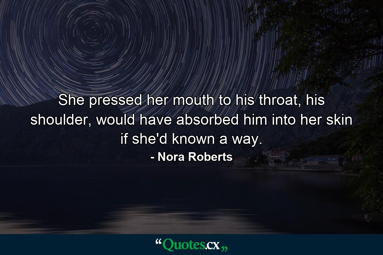 She pressed her mouth to his throat, his shoulder, would have absorbed him into her skin if she'd known a way. - Quote by Nora Roberts