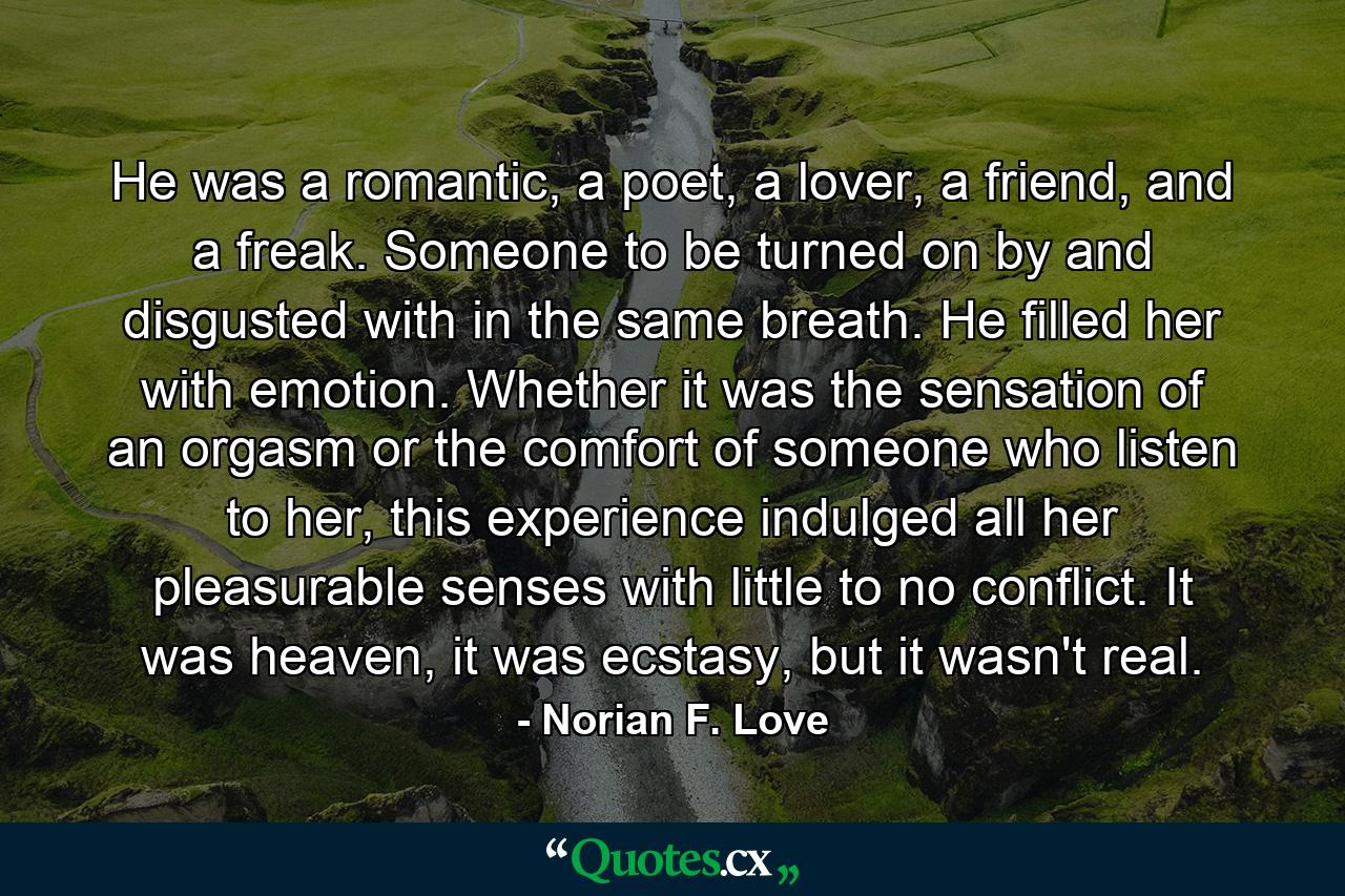 He was a romantic, a poet, a lover, a friend, and a freak. Someone to be turned on by and disgusted with in the same breath. He filled her with emotion. Whether it was the sensation of an orgasm or the comfort of someone who listen to her, this experience indulged all her pleasurable senses with little to no conflict. It was heaven, it was ecstasy, but it wasn't real. - Quote by Norian F. Love