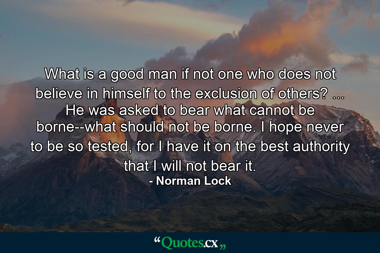 What is a good man if not one who does not believe in himself to the exclusion of others? ... He was asked to bear what cannot be borne--what should not be borne. I hope never to be so tested, for I have it on the best authority that I will not bear it. - Quote by Norman Lock