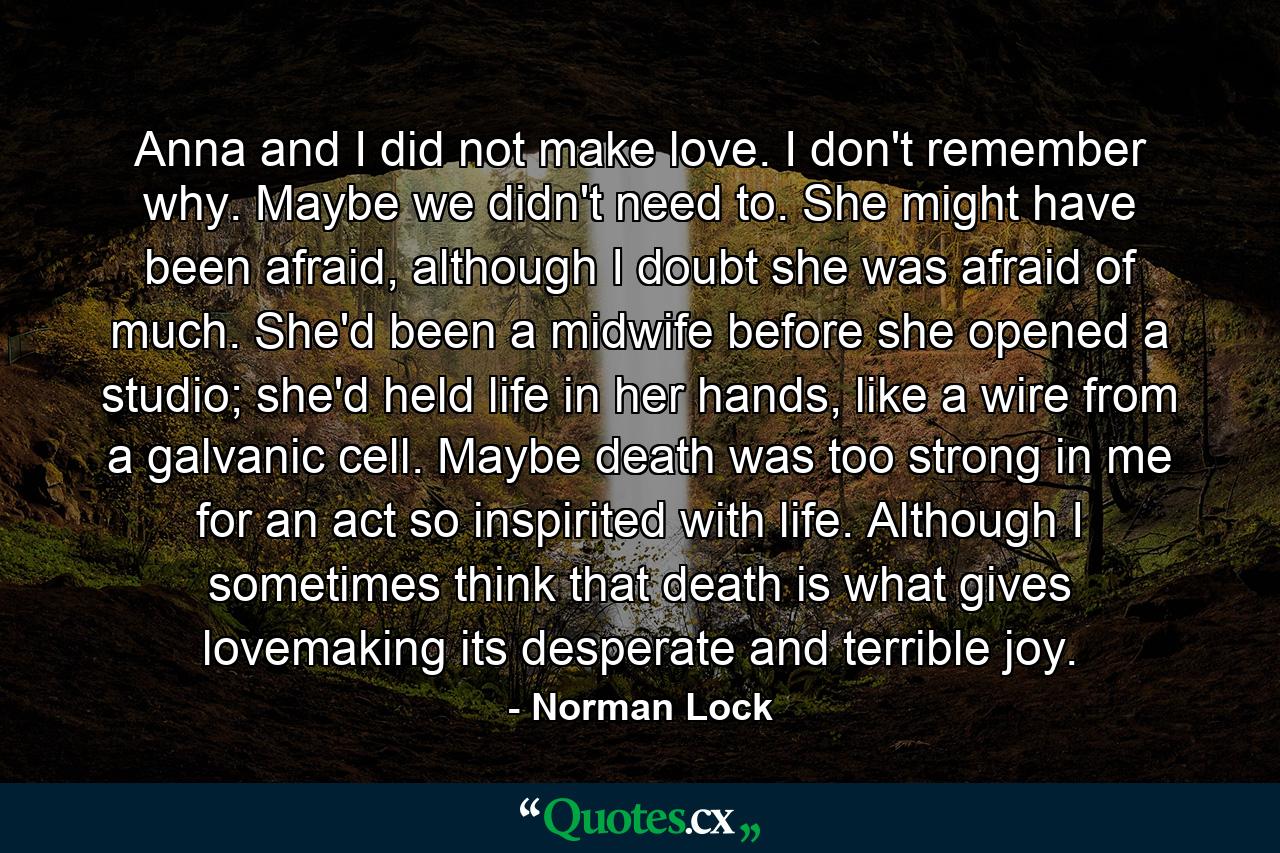 Anna and I did not make love. I don't remember why. Maybe we didn't need to. She might have been afraid, although I doubt she was afraid of much. She'd been a midwife before she opened a studio; she'd held life in her hands, like a wire from a galvanic cell. Maybe death was too strong in me for an act so inspirited with life. Although I sometimes think that death is what gives lovemaking its desperate and terrible joy. - Quote by Norman Lock