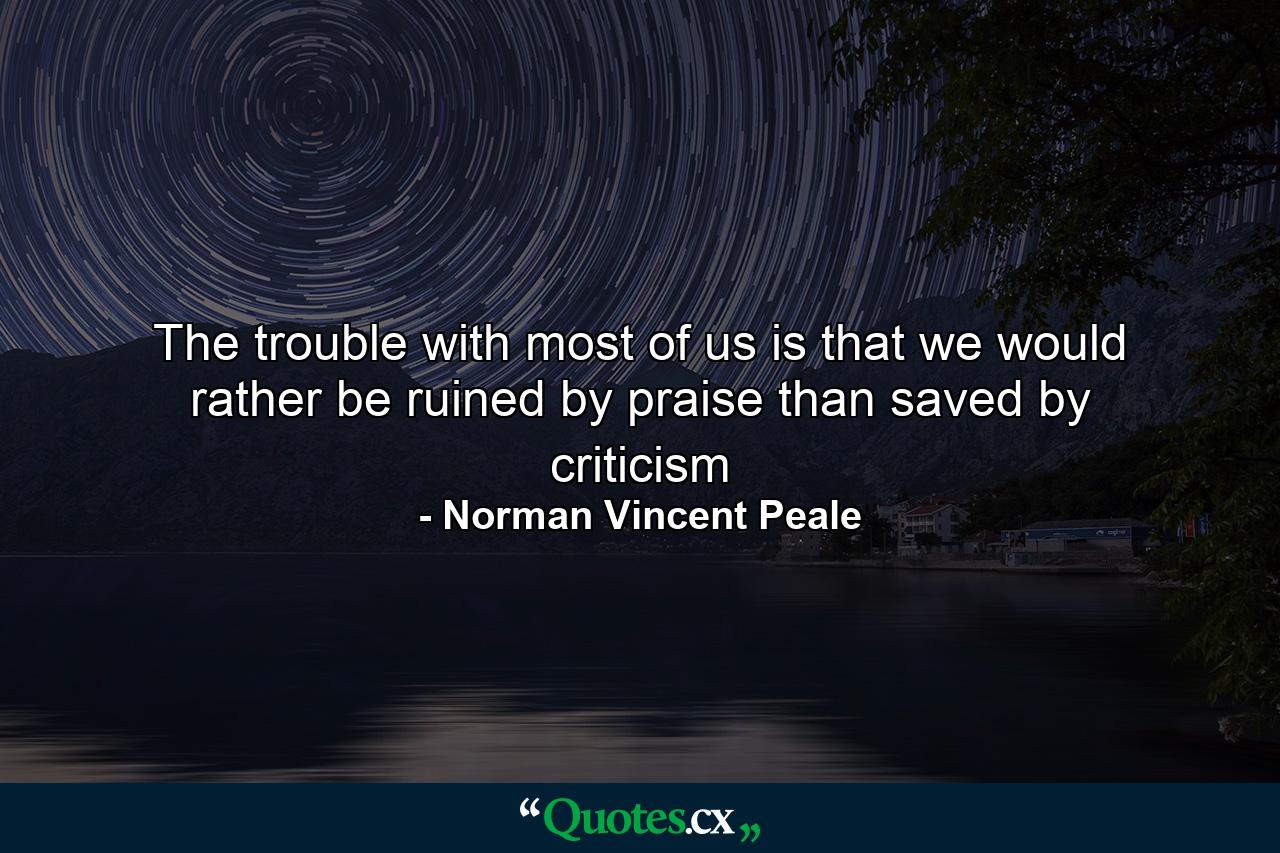 The trouble with most of us is that we would rather be ruined by praise than saved by criticism - Quote by Norman Vincent Peale