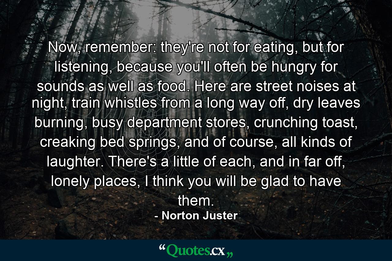 Now, remember: they're not for eating, but for listening, because you'll often be hungry for sounds as well as food. Here are street noises at night, train whistles from a long way off, dry leaves burning, busy department stores, crunching toast, creaking bed springs, and of course, all kinds of laughter. There's a little of each, and in far off, lonely places, I think you will be glad to have them. - Quote by Norton Juster