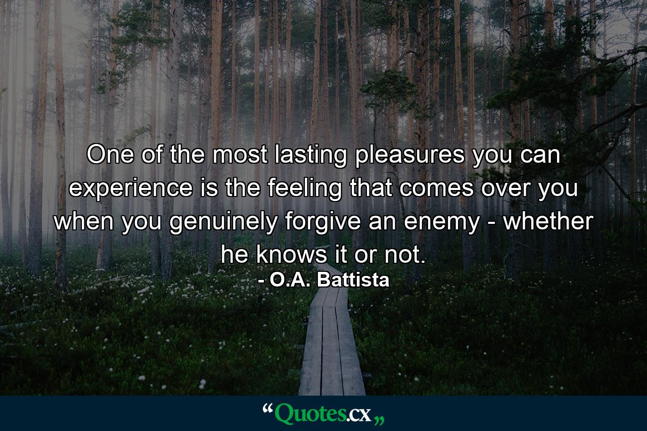 One of the most lasting pleasures you can experience is the feeling that comes over you when you genuinely forgive an enemy - whether he knows it or not. - Quote by O.A. Battista