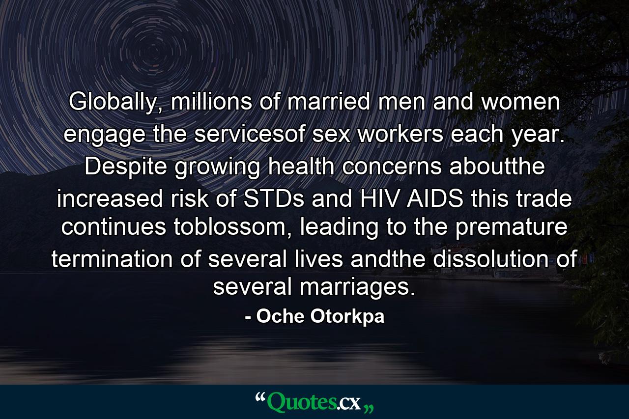 Globally, millions of married men and women engage the servicesof sex workers each year. Despite growing health concerns aboutthe increased risk of STDs and HIV AIDS this trade continues toblossom, leading to the premature termination of several lives andthe dissolution of several marriages. - Quote by Oche Otorkpa