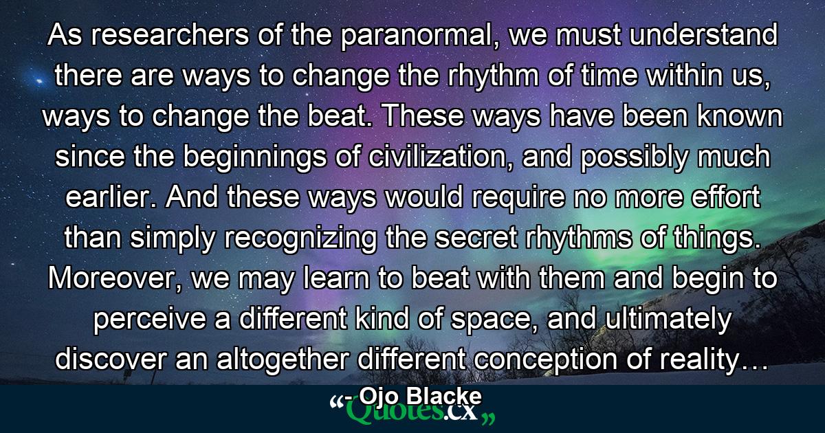 As researchers of the paranormal, we must understand there are ways to change the rhythm of time within us, ways to change the beat. These ways have been known since the beginnings of civilization, and possibly much earlier. And these ways would require no more effort than simply recognizing the secret rhythms of things. Moreover, we may learn to beat with them and begin to perceive a different kind of space, and ultimately discover an altogether different conception of reality… - Quote by Ojo Blacke