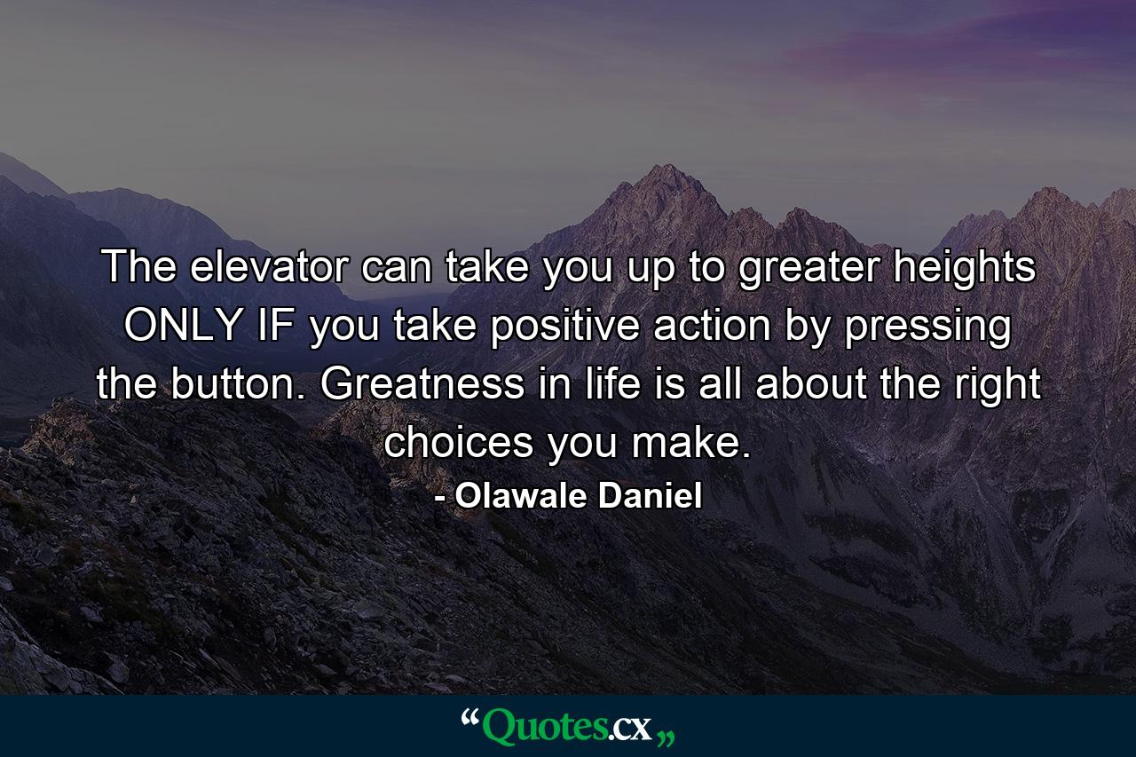 The elevator can take you up to greater heights ONLY IF you take positive action by pressing the button. Greatness in life is all about the right choices you make. - Quote by Olawale Daniel