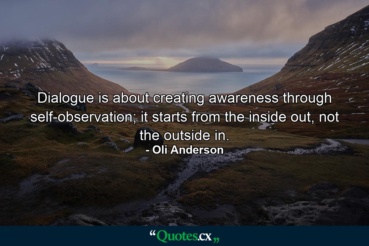 Dialogue is about creating awareness through self-observation; it starts from the inside out, not the outside in. - Quote by Oli Anderson