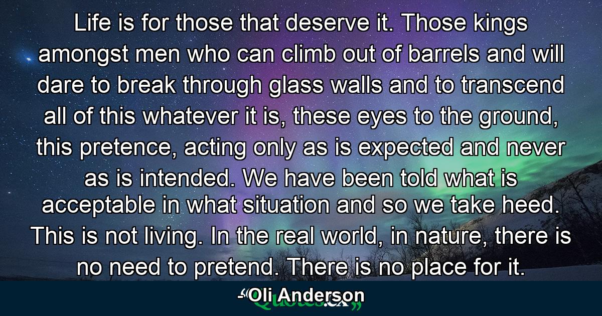 Life is for those that deserve it. Those kings amongst men who can climb out of barrels and will dare to break through glass walls and to transcend all of this whatever it is, these eyes to the ground, this pretence, acting only as is expected and never as is intended. We have been told what is acceptable in what situation and so we take heed. This is not living. In the real world, in nature, there is no need to pretend. There is no place for it. - Quote by Oli Anderson