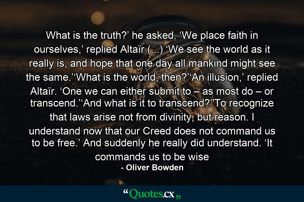 What is the truth?’ he asked. ‘We place faith in ourselves,’ replied Altaïr (...) ‘We see the world as it really is, and hope that one day all mankind might see the same.’‘What is the world, then?’‘An illusion,’ replied Altaïr. ‘One we can either submit to – as most do – or transcend.’‘And what is it to transcend?’'To recognize that laws arise not from divinity, but reason. I understand now that our Creed does not command us to be free.’ And suddenly he really did understand. ‘It commands us to be wise - Quote by Oliver Bowden