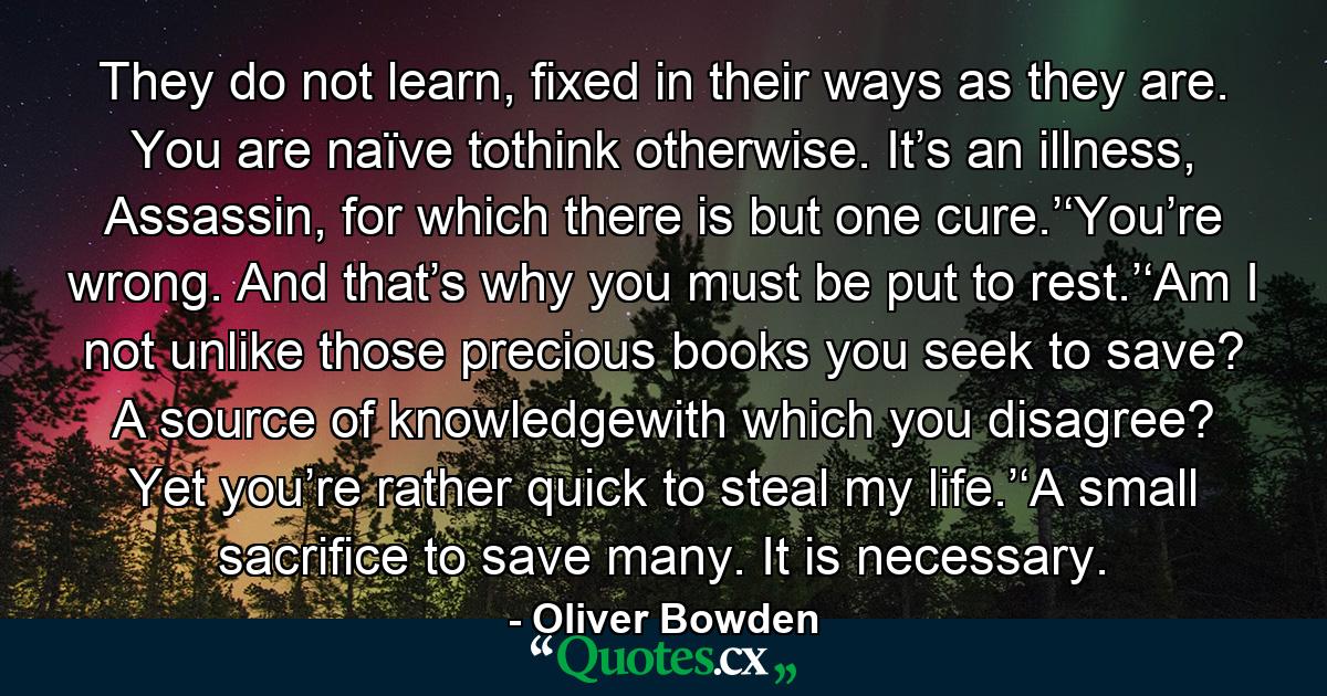 They do not learn, fixed in their ways as they are. You are naïve tothink otherwise. It’s an illness, Assassin, for which there is but one cure.’‘You’re wrong. And that’s why you must be put to rest.’‘Am I not unlike those precious books you seek to save? A source of knowledgewith which you disagree? Yet you’re rather quick to steal my life.’‘A small sacrifice to save many. It is necessary. - Quote by Oliver Bowden