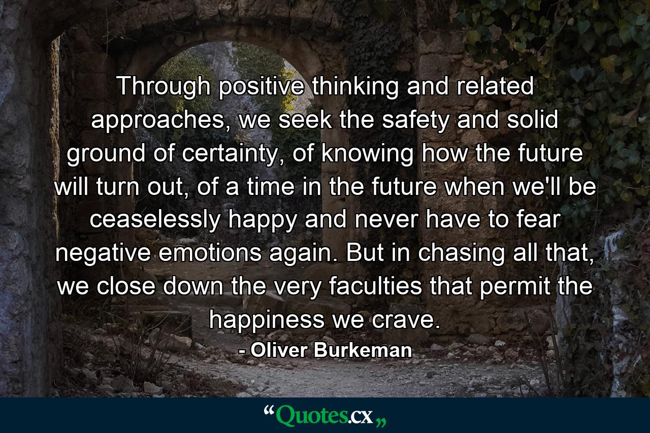 Through positive thinking and related approaches, we seek the safety and solid ground of certainty, of knowing how the future will turn out, of a time in the future when we'll be ceaselessly happy and never have to fear negative emotions again. But in chasing all that, we close down the very faculties that permit the happiness we crave. - Quote by Oliver Burkeman