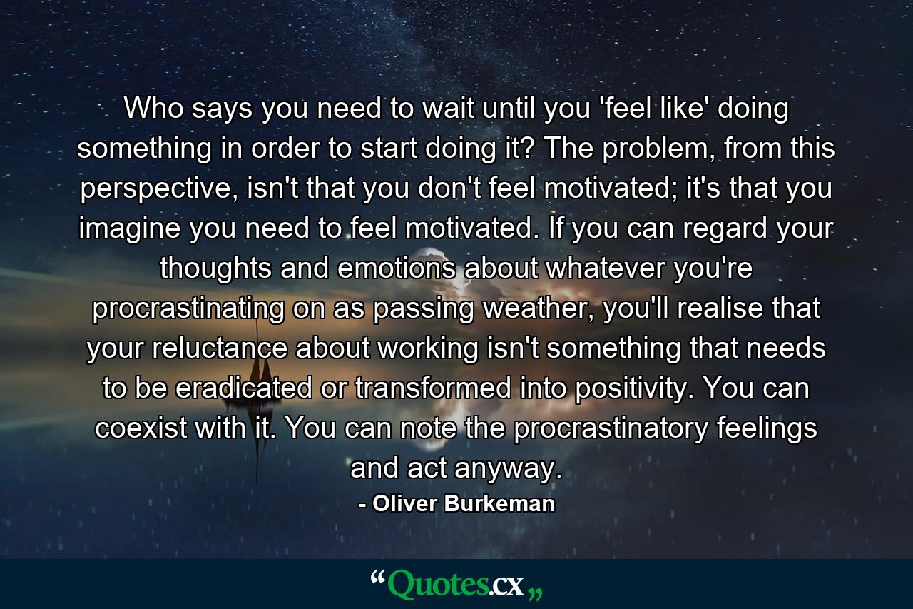 Who says you need to wait until you 'feel like' doing something in order to start doing it? The problem, from this perspective, isn't that you don't feel motivated; it's that you imagine you need to feel motivated. If you can regard your thoughts and emotions about whatever you're procrastinating on as passing weather, you'll realise that your reluctance about working isn't something that needs to be eradicated or transformed into positivity. You can coexist with it. You can note the procrastinatory feelings and act anyway. - Quote by Oliver Burkeman