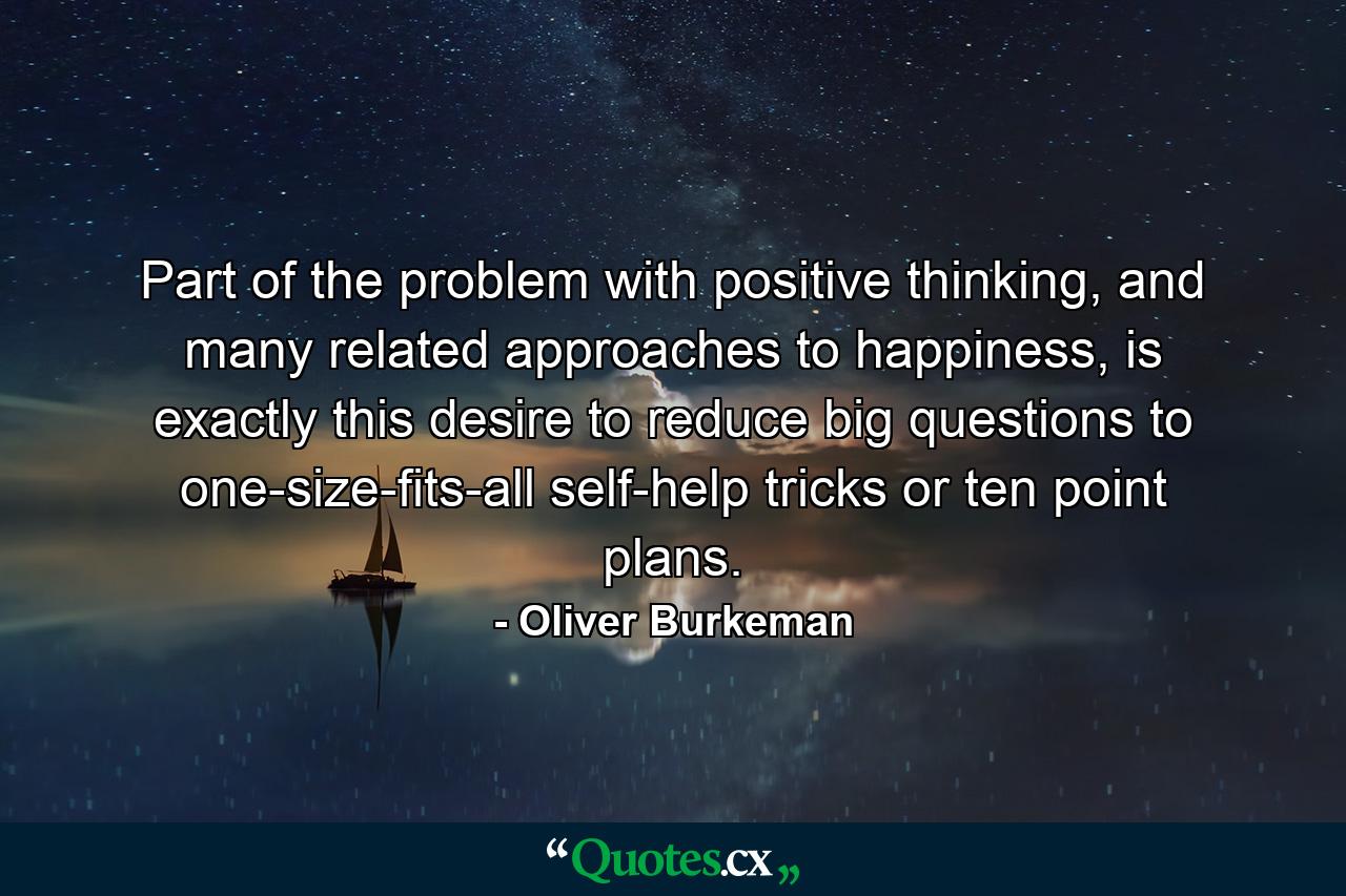 Part of the problem with positive thinking, and many related approaches to happiness, is exactly this desire to reduce big questions to one-size-fits-all self-help tricks or ten point plans. - Quote by Oliver Burkeman