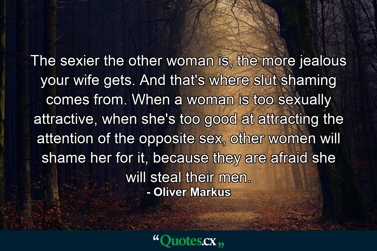 The sexier the other woman is, the more jealous your wife gets. And that's where slut shaming comes from. When a woman is too sexually attractive, when she's too good at attracting the attention of the opposite sex, other women will shame her for it, because they are afraid she will steal their men. - Quote by Oliver Markus