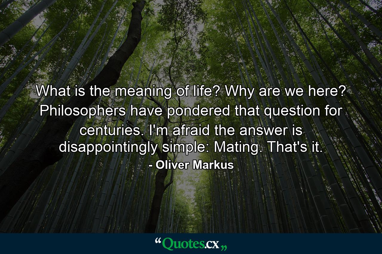 What is the meaning of life? Why are we here? Philosophers have pondered that question for centuries. I'm afraid the answer is disappointingly simple: Mating. That's it. - Quote by Oliver Markus