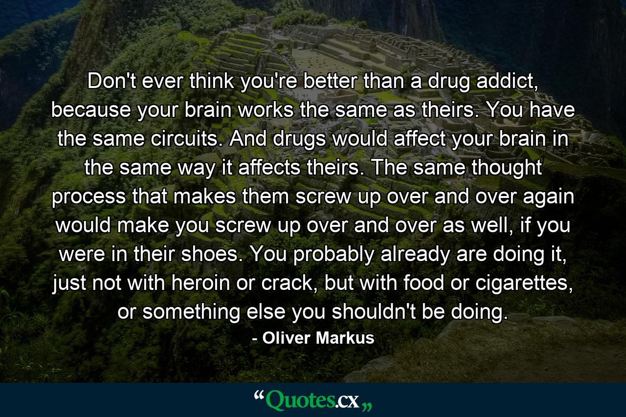 Don't ever think you're better than a drug addict, because your brain works the same as theirs. You have the same circuits. And drugs would affect your brain in the same way it affects theirs. The same thought process that makes them screw up over and over again would make you screw up over and over as well, if you were in their shoes. You probably already are doing it, just not with heroin or crack, but with food or cigarettes, or something else you shouldn't be doing. - Quote by Oliver Markus