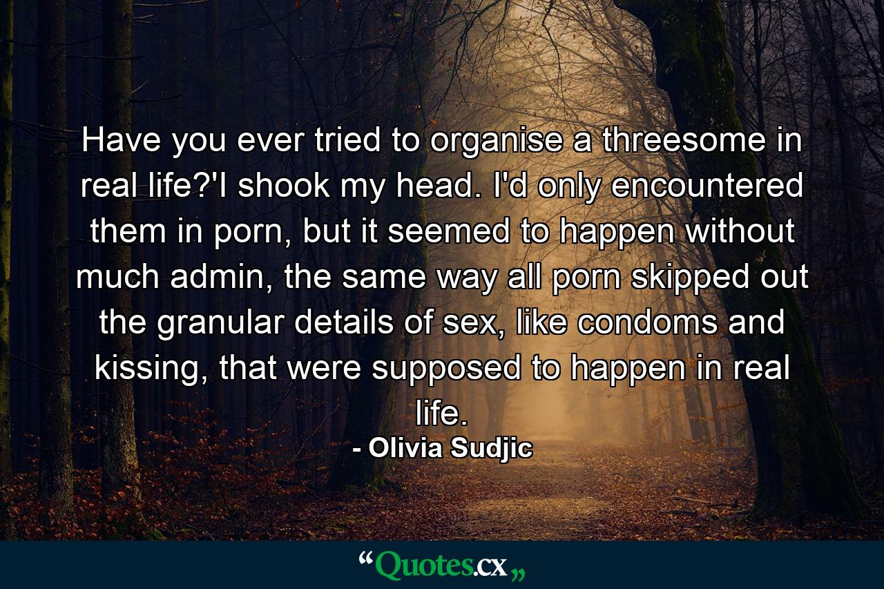 Have you ever tried to organise a threesome in real life?'I shook my head. I'd only encountered them in porn, but it seemed to happen without much admin, the same way all porn skipped out the granular details of sex, like condoms and kissing, that were supposed to happen in real life. - Quote by Olivia Sudjic