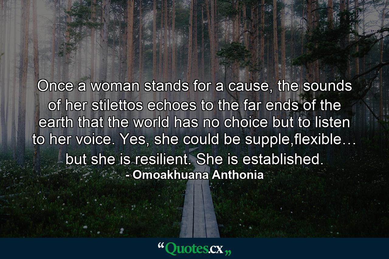 Once a woman stands for a cause, the sounds of her stilettos echoes to the far ends of the earth that the world has no choice but to listen to her voice. Yes, she could be supple,flexible… but she is resilient. She is established. - Quote by Omoakhuana Anthonia