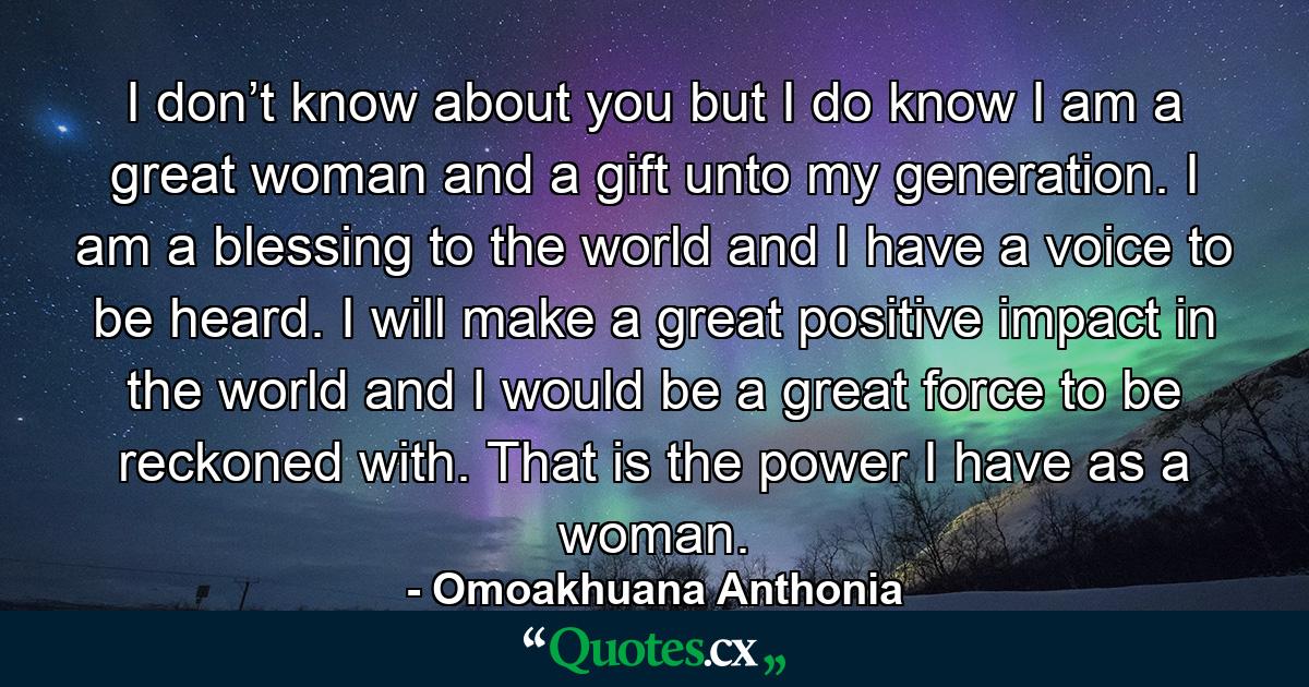 I don’t know about you but I do know I am a great woman and a gift unto my generation. I am a blessing to the world and I have a voice to be heard. I will make a great positive impact in the world and I would be a great force to be reckoned with. That is the power I have as a woman. - Quote by Omoakhuana Anthonia