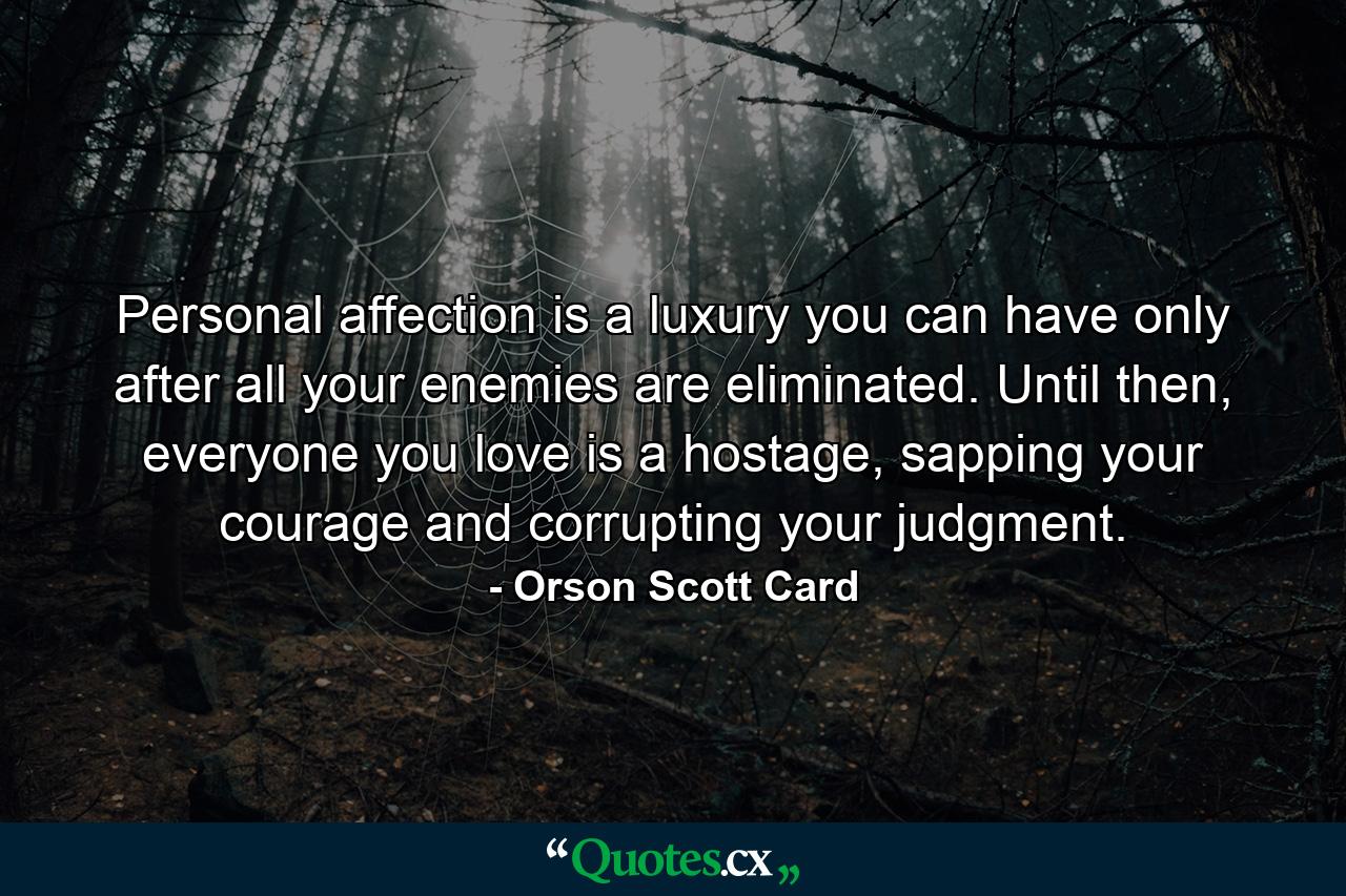 Personal affection is a luxury you can have only after all your enemies are eliminated. Until then, everyone you love is a hostage, sapping your courage and corrupting your judgment. - Quote by Orson Scott Card