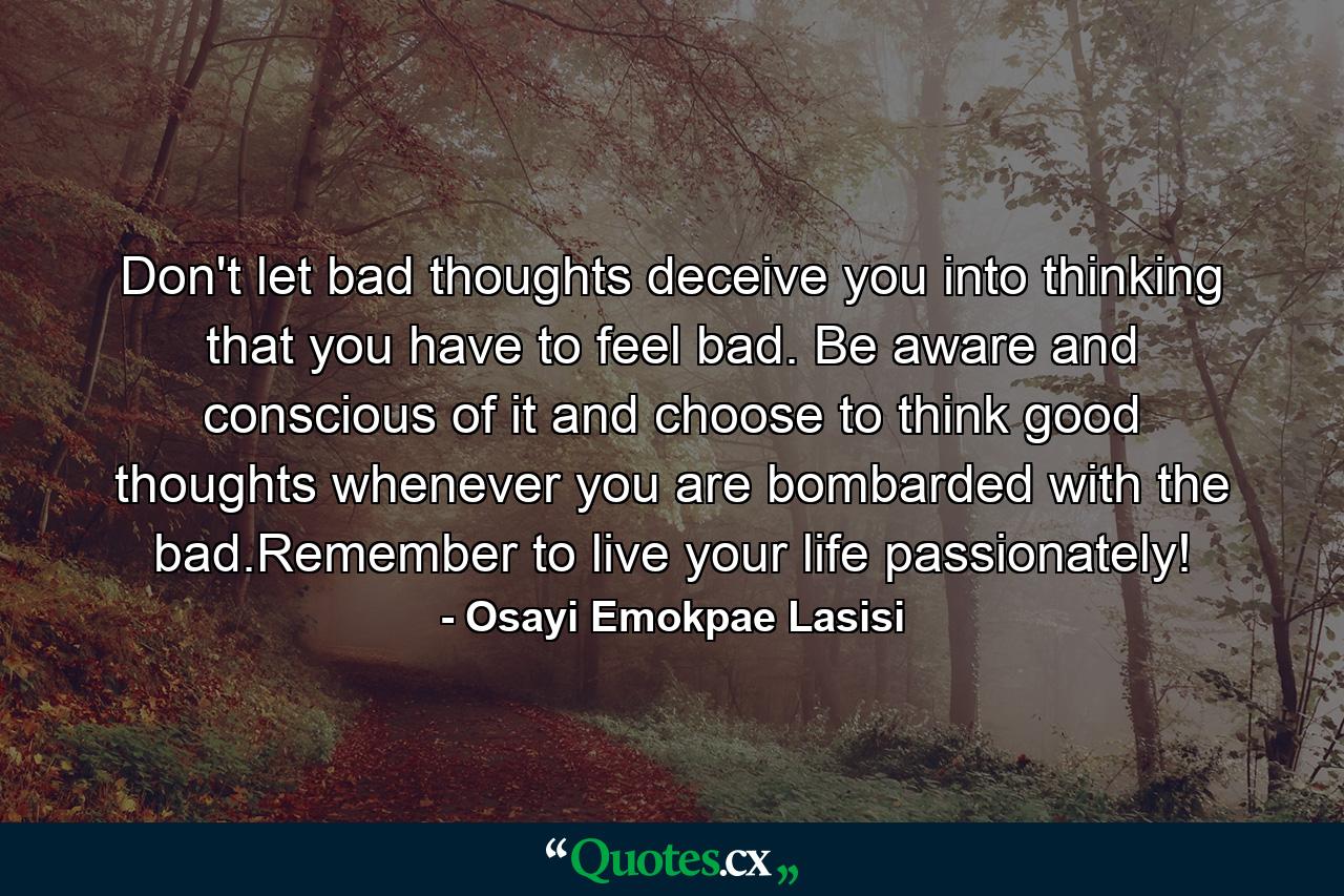 Don't let bad thoughts deceive you into thinking that you have to feel bad. Be aware and conscious of it and choose to think good thoughts whenever you are bombarded with the bad.Remember to live your life passionately! - Quote by Osayi Emokpae Lasisi