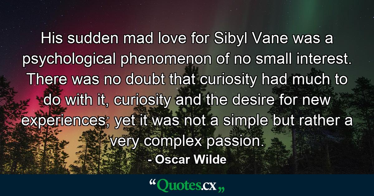 His sudden mad love for Sibyl Vane was a psychological phenomenon of no small interest. There was no doubt that curiosity had much to do with it, curiosity and the desire for new experiences; yet it was not a simple but rather a very complex passion. - Quote by Oscar Wilde