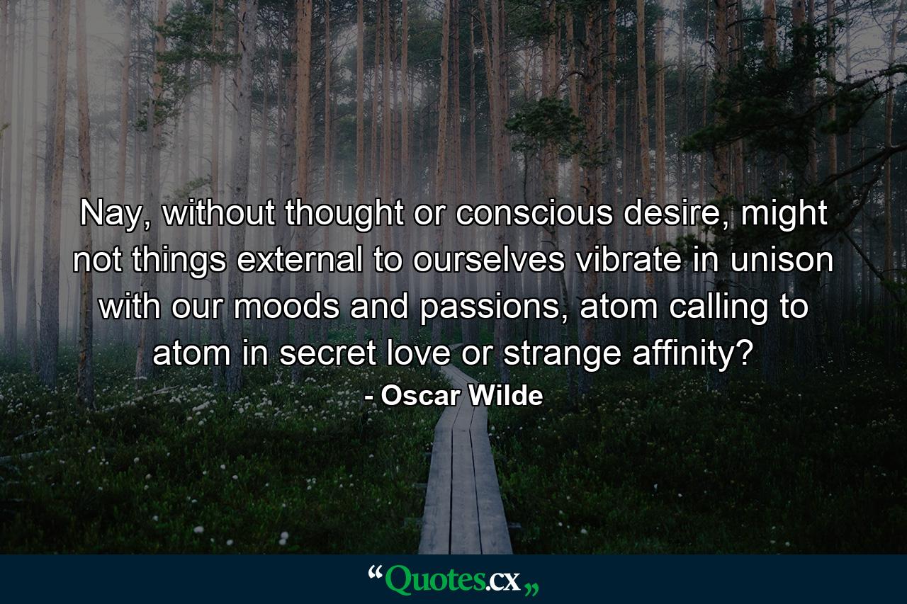 Nay, without thought or conscious desire, might not things external to ourselves vibrate in unison with our moods and passions, atom calling to atom in secret love or strange affinity? - Quote by Oscar Wilde