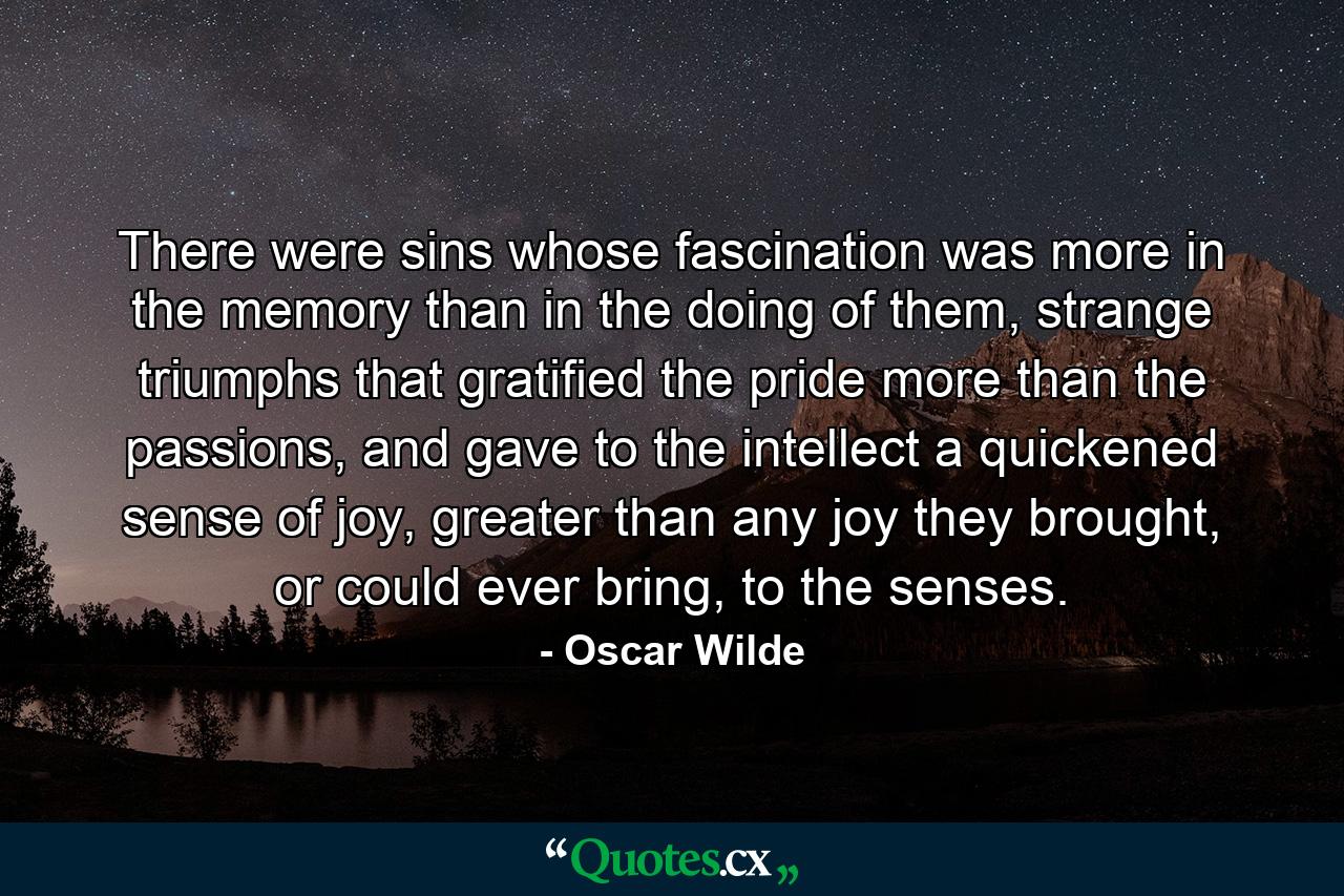 There were sins whose fascination was more in the memory than in the doing of them, strange triumphs that gratified the pride more than the passions, and gave to the intellect a quickened sense of joy, greater than any joy they brought, or could ever bring, to the senses. - Quote by Oscar Wilde