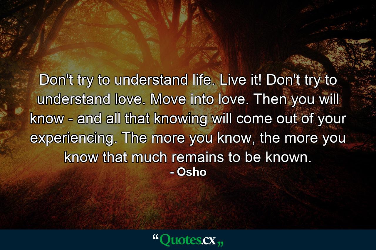 Don't try to understand life. Live it! Don't try to understand love. Move into love. Then you will know - and all that knowing will come out of your experiencing. The more you know, the more you know that much remains to be known. - Quote by Osho