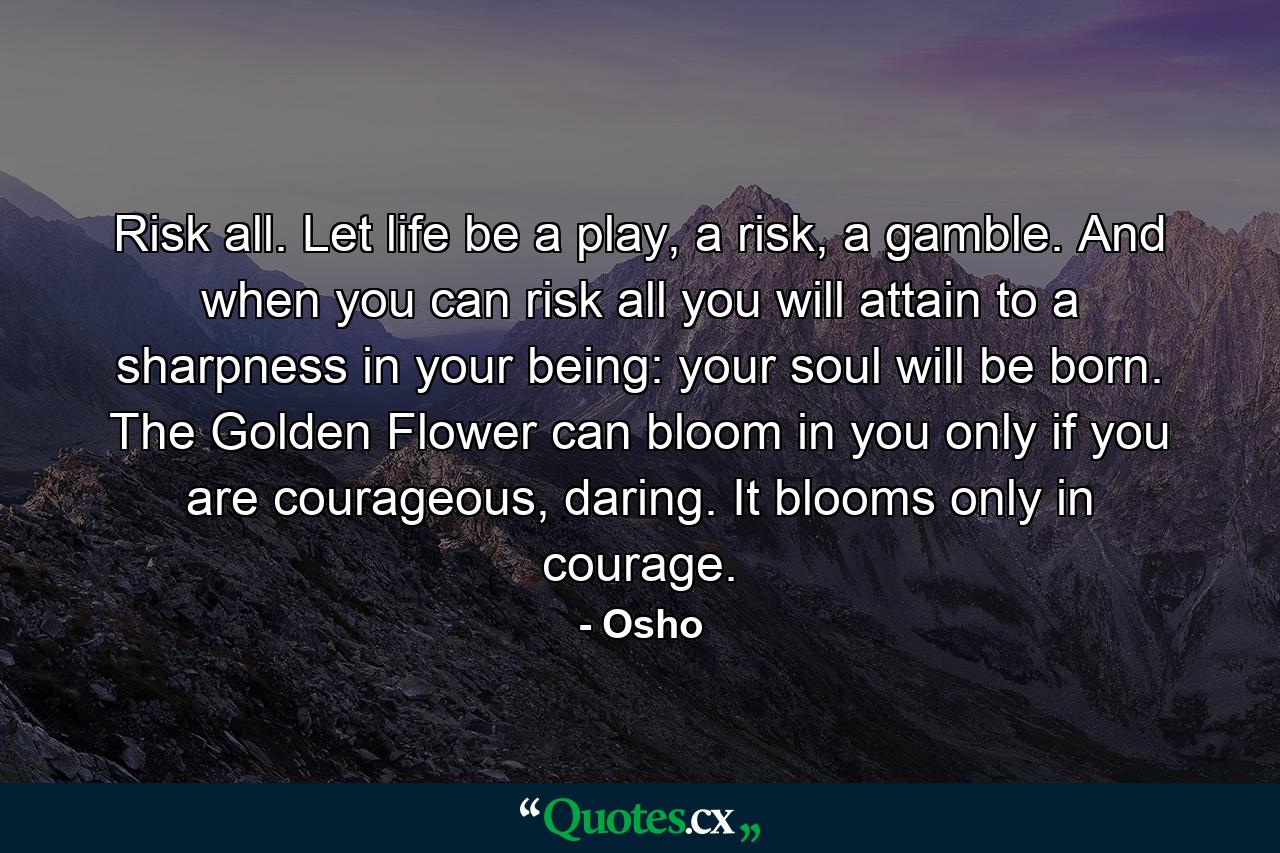 Risk all. Let life be a play, a risk, a gamble. And when you can risk all you will attain to a sharpness in your being: your soul will be born. The Golden Flower can bloom in you only if you are courageous, daring. It blooms only in courage. - Quote by Osho