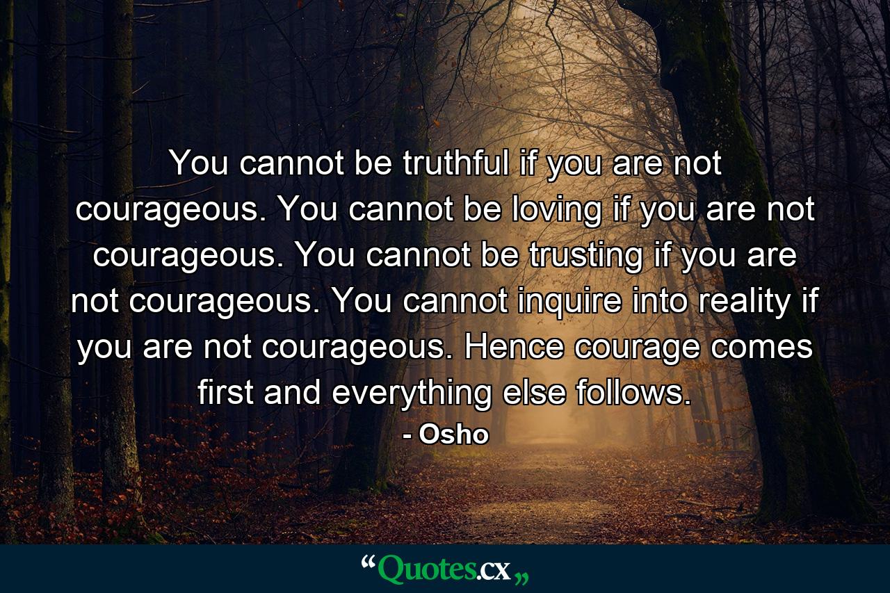 You cannot be truthful if you are not courageous. You cannot be loving if you are not courageous. You cannot be trusting if you are not courageous. You cannot inquire into reality if you are not courageous. Hence courage comes first and everything else follows. - Quote by Osho