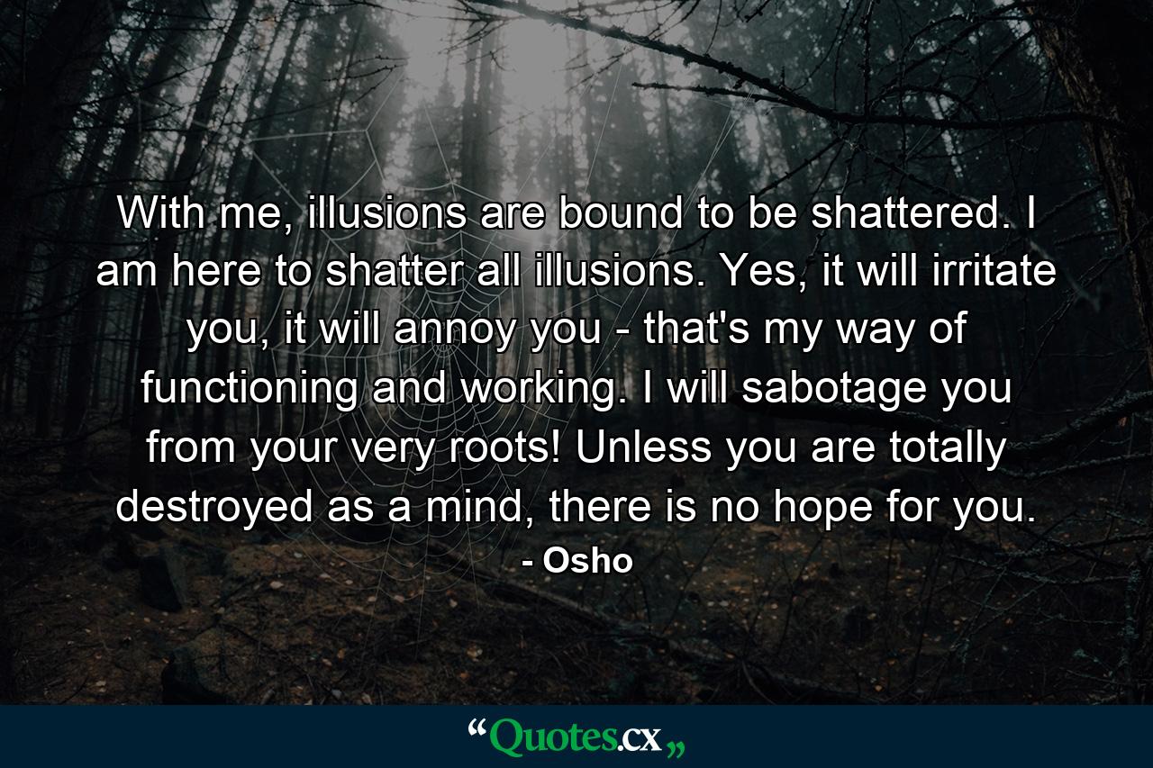 With me, illusions are bound to be shattered. I am here to shatter all illusions. Yes, it will irritate you, it will annoy you - that's my way of functioning and working. I will sabotage you from your very roots! Unless you are totally destroyed as a mind, there is no hope for you. - Quote by Osho