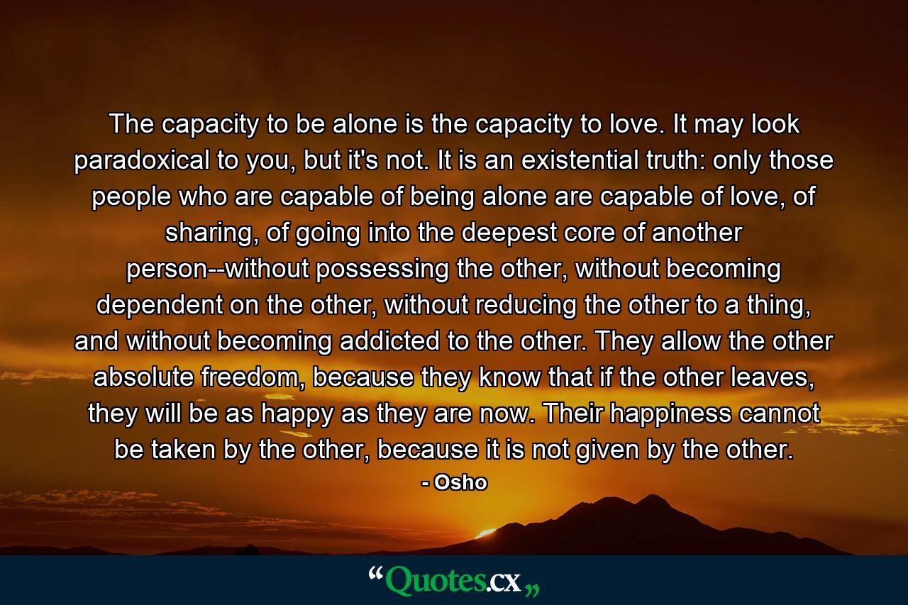 The capacity to be alone is the capacity to love. It may look paradoxical to you, but it's not. It is an existential truth: only those people who are capable of being alone are capable of love, of sharing, of going into the deepest core of another person--without possessing the other, without becoming dependent on the other, without reducing the other to a thing, and without becoming addicted to the other. They allow the other absolute freedom, because they know that if the other leaves, they will be as happy as they are now. Their happiness cannot be taken by the other, because it is not given by the other. - Quote by Osho