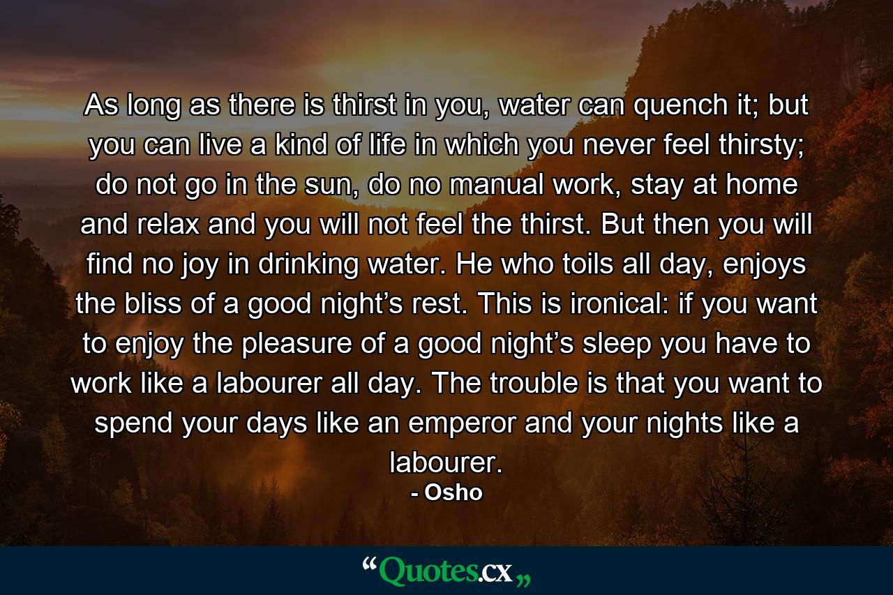 As long as there is thirst in you, water can quench it; but you can live a kind of life in which you never feel thirsty; do not go in the sun, do no manual work, stay at home and relax and you will not feel the thirst. But then you will find no joy in drinking water. He who toils all day, enjoys the bliss of a good night’s rest. This is ironical: if you want to enjoy the pleasure of a good night’s sleep you have to work like a labourer all day. The trouble is that you want to spend your days like an emperor and your nights like a labourer. - Quote by Osho