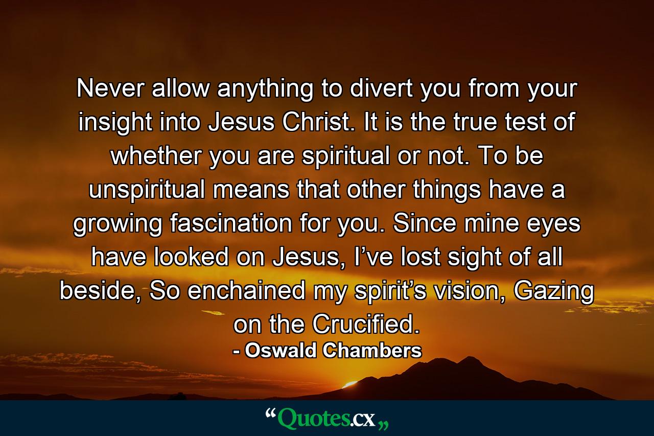 Never allow anything to divert you from your insight into Jesus Christ. It is the true test of whether you are spiritual or not. To be unspiritual means that other things have a growing fascination for you. Since mine eyes have looked on Jesus, I’ve lost sight of all beside, So enchained my spirit’s vision, Gazing on the Crucified. - Quote by Oswald Chambers