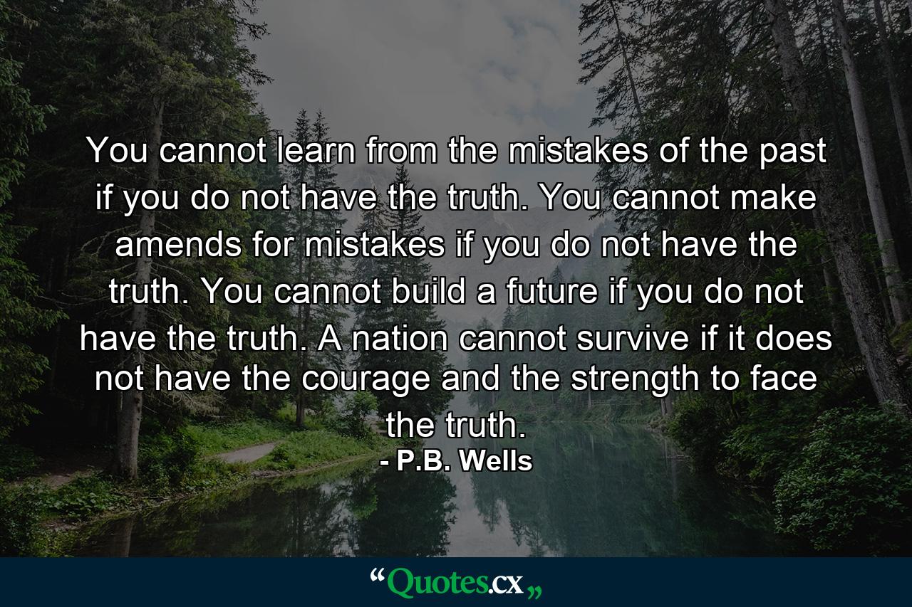 You cannot learn from the mistakes of the past if you do not have the truth. You cannot make amends for mistakes if you do not have the truth. You cannot build a future if you do not have the truth. A nation cannot survive if it does not have the courage and the strength to face the truth. - Quote by P.B. Wells