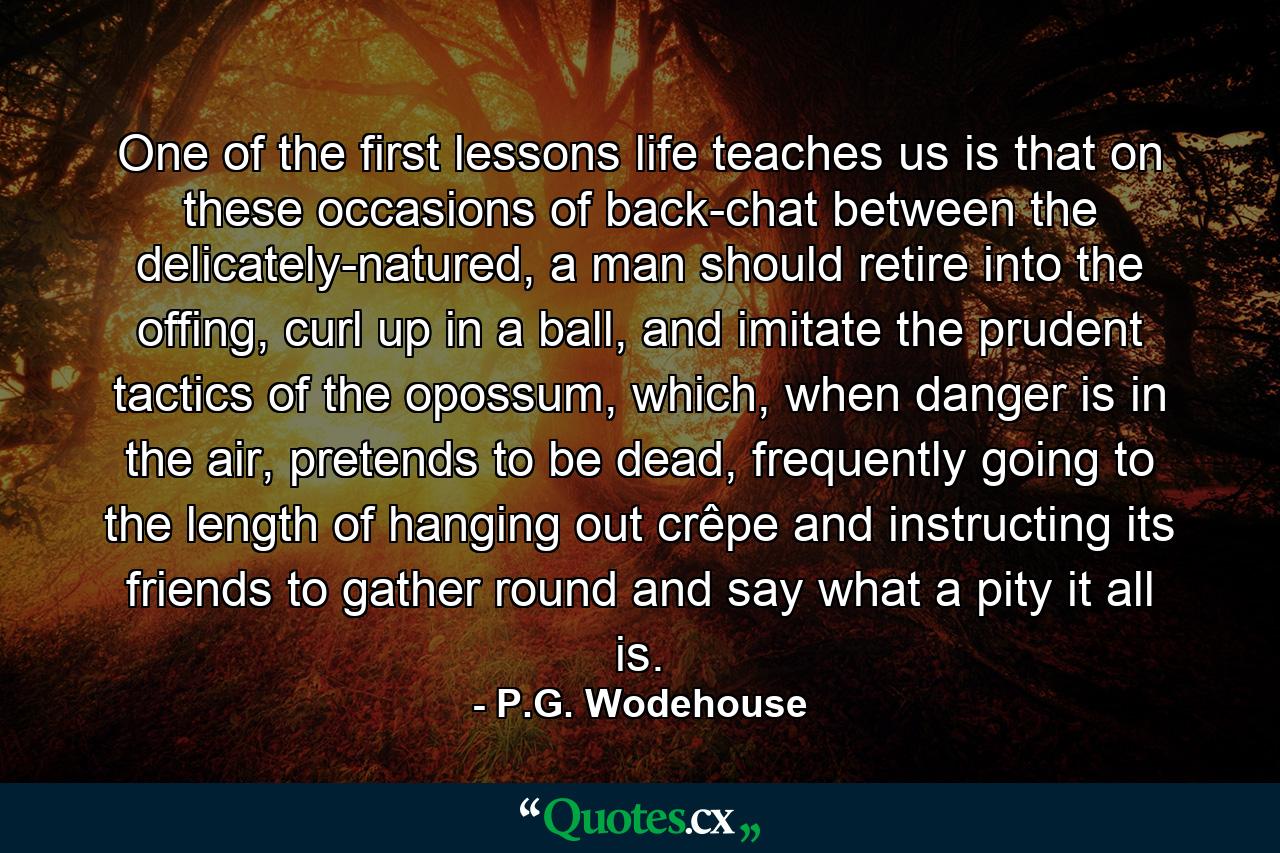 One of the first lessons life teaches us is that on these occasions of back-chat between the delicately-natured, a man should retire into the offing, curl up in a ball, and imitate the prudent tactics of the opossum, which, when danger is in the air, pretends to be dead, frequently going to the length of hanging out crêpe and instructing its friends to gather round and say what a pity it all is. - Quote by P.G. Wodehouse