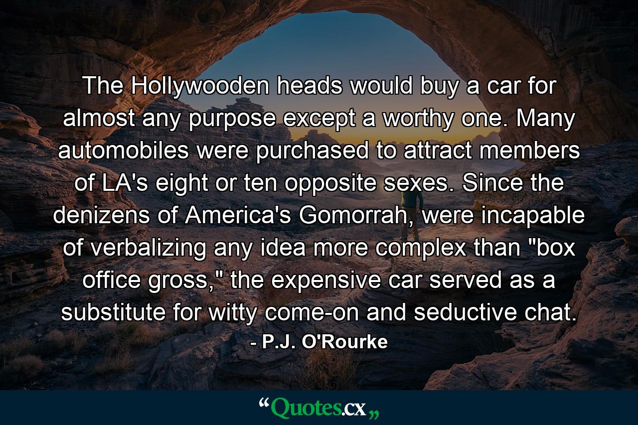 The Hollywooden heads would buy a car for almost any purpose except a worthy one. Many automobiles were purchased to attract members of LA's eight or ten opposite sexes. Since the denizens of America's Gomorrah, were incapable of verbalizing any idea more complex than 