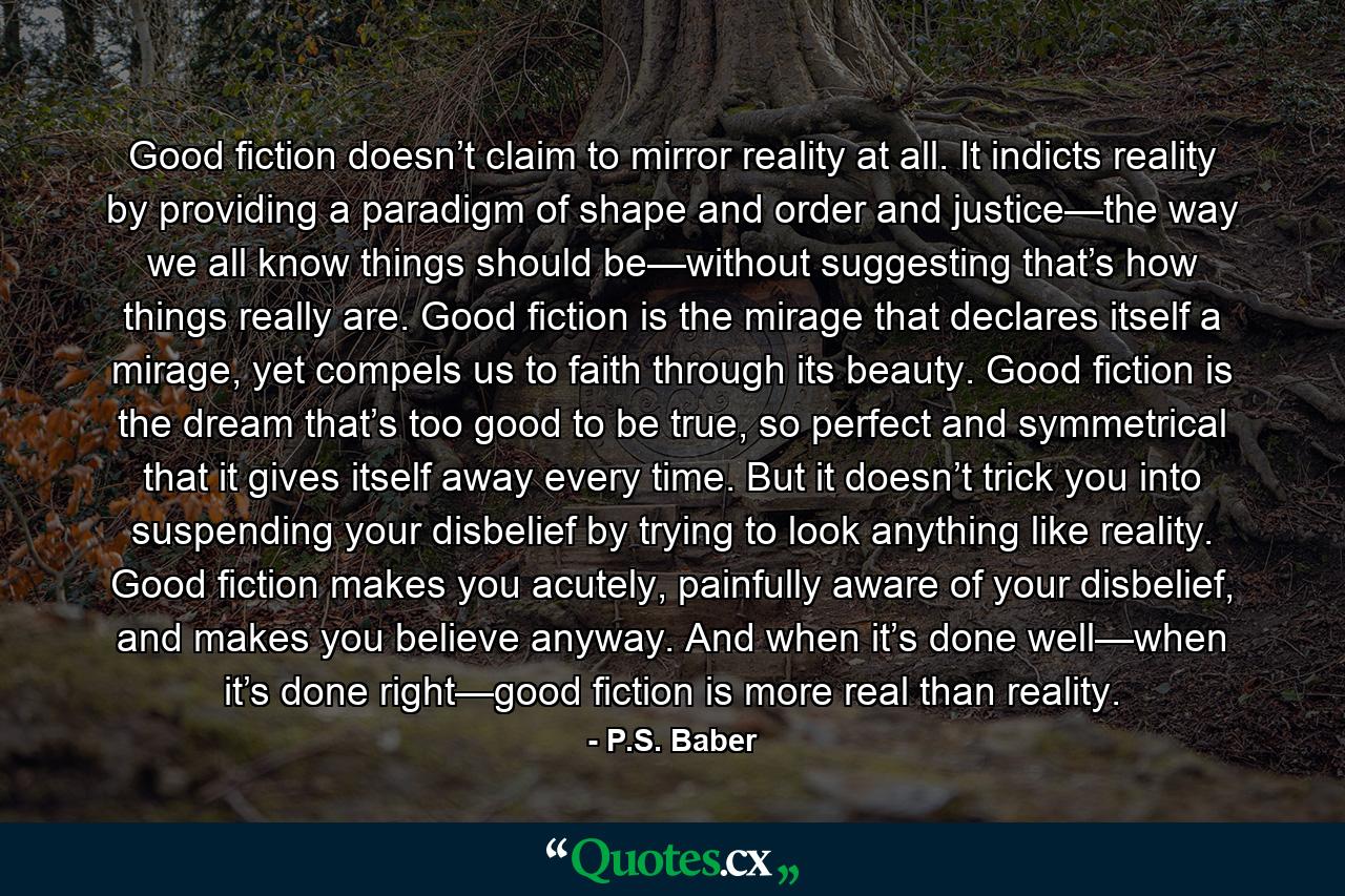 Good fiction doesn’t claim to mirror reality at all. It indicts reality by providing a paradigm of shape and order and justice—the way we all know things should be—without suggesting that’s how things really are. Good fiction is the mirage that declares itself a mirage, yet compels us to faith through its beauty. Good fiction is the dream that’s too good to be true, so perfect and symmetrical that it gives itself away every time. But it doesn’t trick you into suspending your disbelief by trying to look anything like reality. Good fiction makes you acutely, painfully aware of your disbelief, and makes you believe anyway. And when it’s done well—when it’s done right—good fiction is more real than reality. - Quote by P.S. Baber