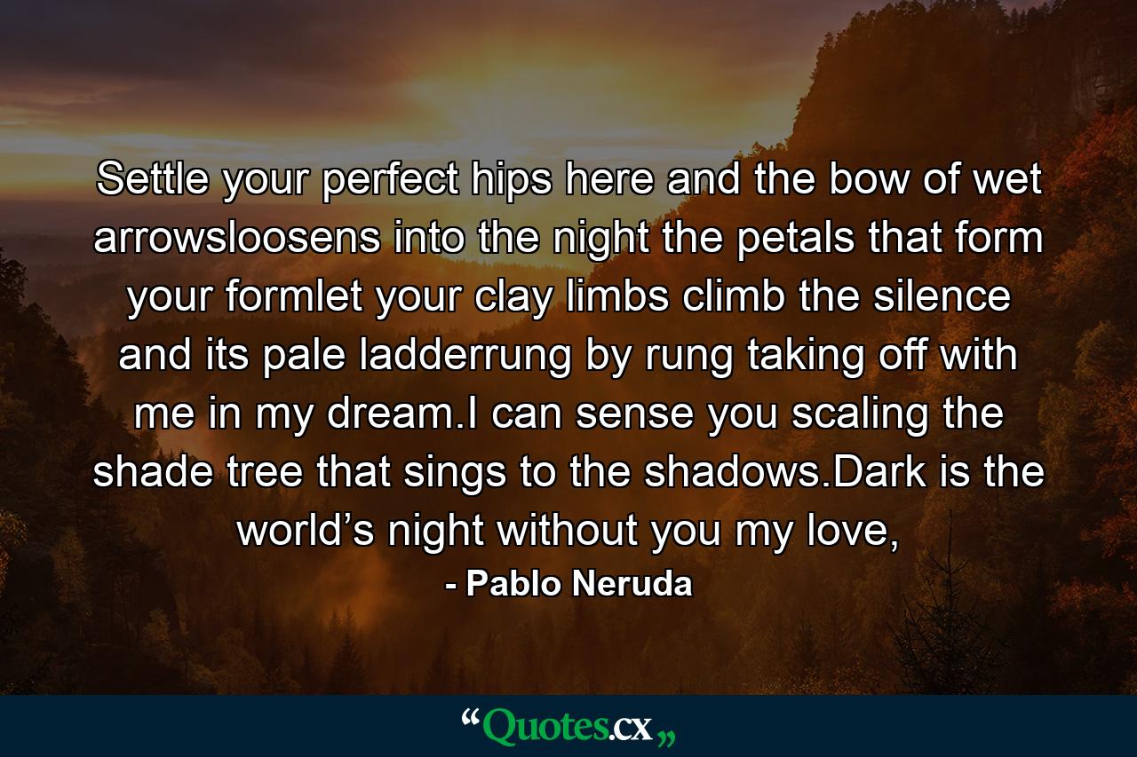 Settle your perfect hips here and the bow of wet arrowsloosens into the night the petals that form your formlet your clay limbs climb the silence and its pale ladderrung by rung taking off with me in my dream.I can sense you scaling the shade tree that sings to the shadows.Dark is the world’s night without you my love, - Quote by Pablo Neruda